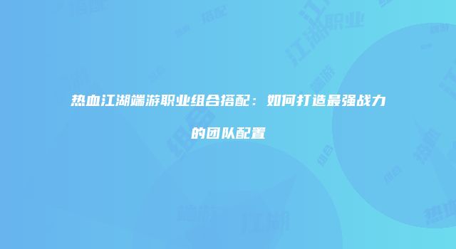 热血江湖端游职业组合搭配：如何打造最强战力的团队配置