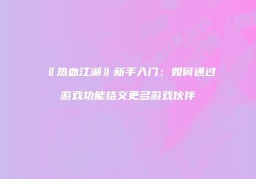 《热血江湖》新手入门：如何通过游戏功能结交更多游戏伙伴