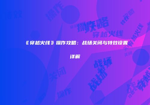 《穿越火线》操作攻略：战场关闭与特效设置详解