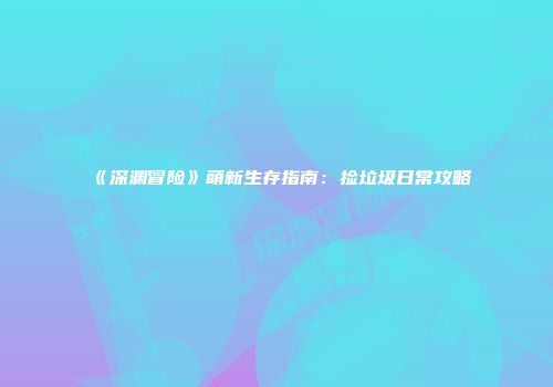 《深渊冒险》萌新生存指南：捡垃圾日常攻略