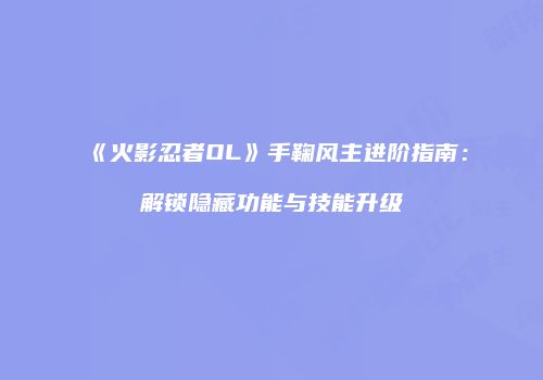 《火影忍者OL》手鞠风主进阶指南：解锁隐藏功能与技能升级