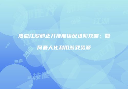 热血江湖邪正刀技能搭配进阶攻略：如何最大化利用游戏资源
