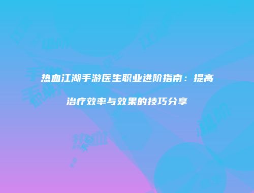 热血江湖手游医生职业进阶指南：提高治疗效率与效果的技巧分享