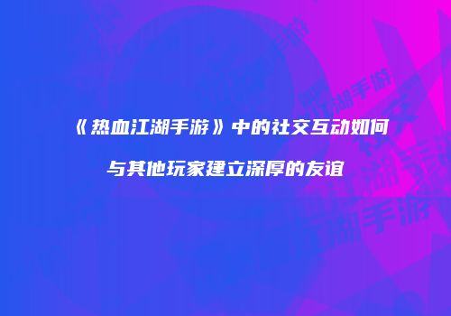 《热血江湖手游》中的社交互动如何与其他玩家建立深厚的友谊