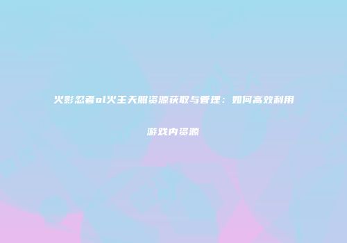 火影忍者ol火主天照资源获取与管理:如何高效利用游戏内资源