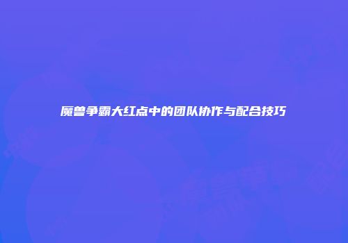 魔兽争霸大红点中的团队协作与配合技巧