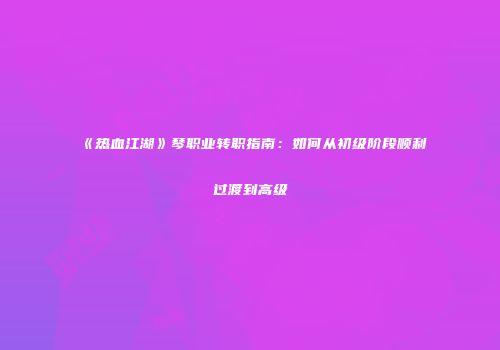 《热血江湖》琴职业转职指南：如何从初级阶段顺利过渡到高级