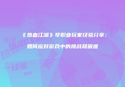 《热血江湖》琴职业玩家经验分享：如何应对游戏中的挑战和困难