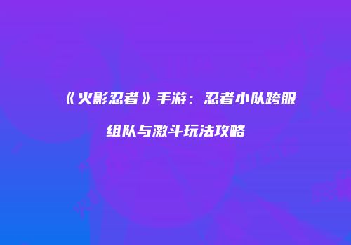 《火影忍者》手游：忍者小队跨服组队与激斗玩法攻略