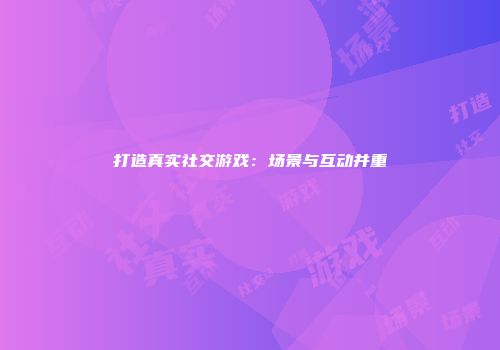 打造真实社交游戏：场景与互动并重