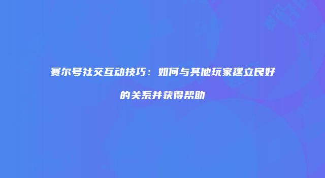 赛尔号社交互动技巧：如何与其他玩家建立良好的关系并获得帮助