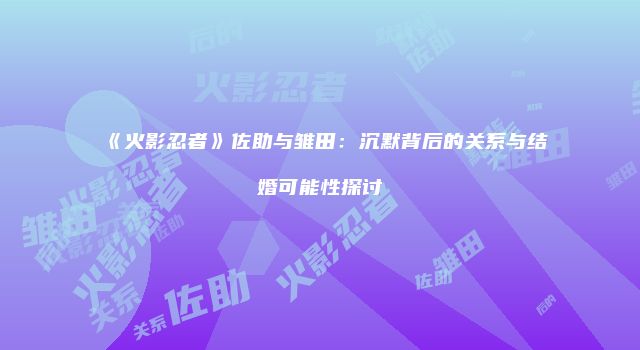 《火影忍者》佐助与雏田：沉默背后的关系与结婚可能性探讨