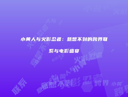 小黄人与火影忍者：意想不到的跨界联系与电影盛宴