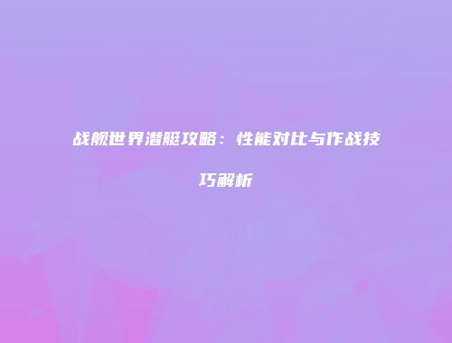 战舰世界潜艇攻略：性能对比与作战技巧解析