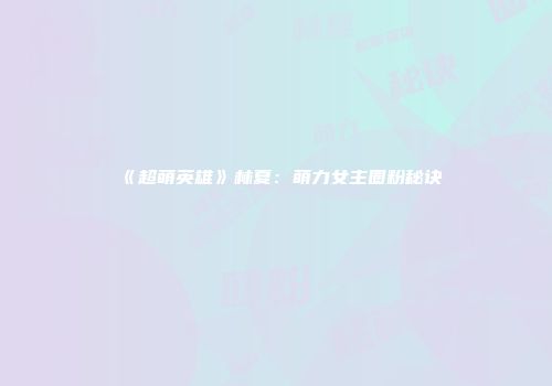 《超萌英雄》林夏：萌力女主圈粉秘诀