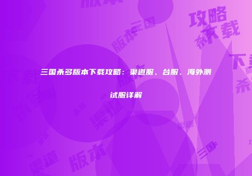 三国杀多版本下载攻略：渠道服、台服、海外测试服详解