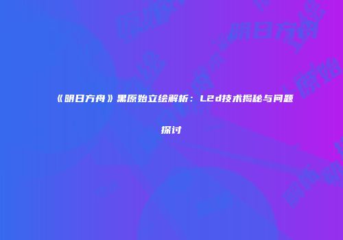 《明日方舟》黑原始立绘解析：L2d技术揭秘与问题探讨