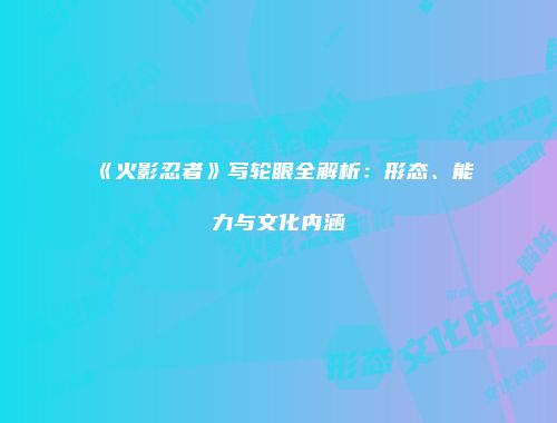 《火影忍者》写轮眼全解析：形态、能力与文化内涵