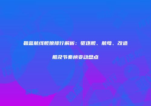 碧蓝航线舰娘排行解析：驱逐舰、航母、改造船及节奏榜变动盘点