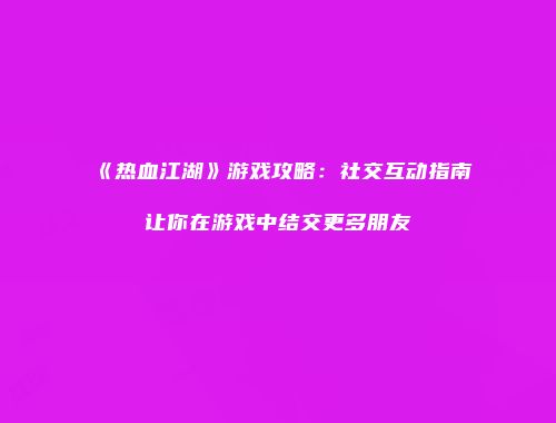 《热血江湖》游戏攻略：社交互动指南让你在游戏中结交更多朋友