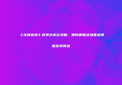 《攻城掠地》武将仓库位攻略：如何根据战场需求调整武将阵容