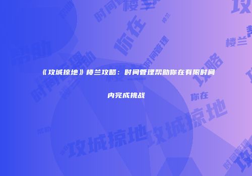 《攻城掠地》楼兰攻略：时间管理帮助你在有限时间内完成挑战