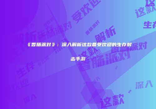 《香肠派对》：深入解析这款备受欢迎的生存射击手游