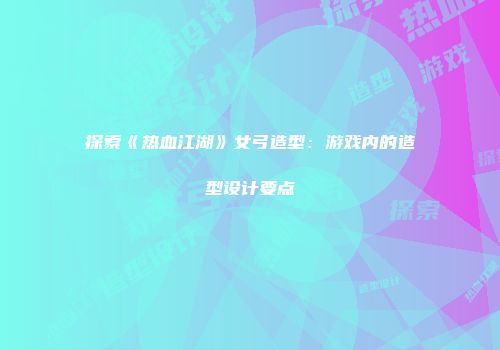 探索《热血江湖》女弓造型：游戏内的造型设计要点