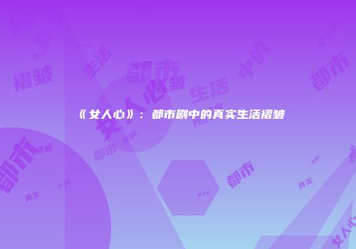 《女人心》：都市剧中的真实生活褶皱