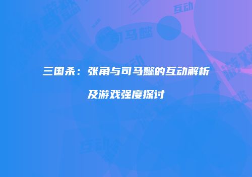 三国杀：张角与司马懿的互动解析及游戏强度探讨