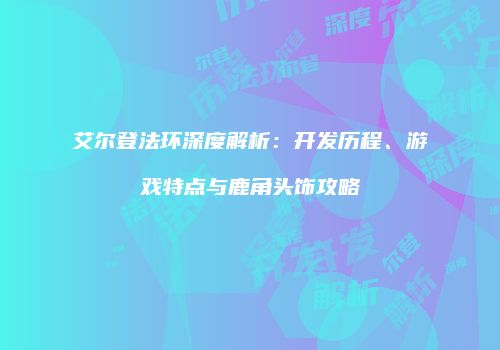 艾尔登法环深度解析：开发历程、游戏特点与鹿角头饰攻略