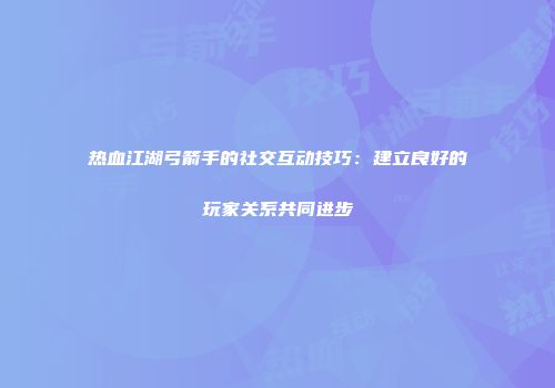 热血江湖弓箭手的社交互动技巧：建立良好的玩家关系共同进步