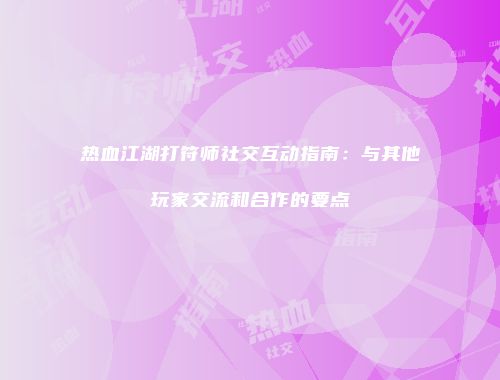 热血江湖打符师社交互动指南：与其他玩家交流和合作的要点