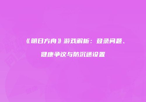 《明日方舟》游戏解析：登录问题、健康争议与防沉迷设置