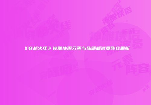 《穿越火线》神雕侠侣元素与陈晓版演员阵容解析