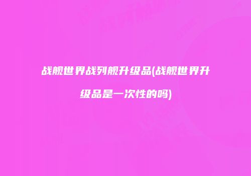 战舰世界战列舰升级品(战舰世界升级品是一次性的吗)