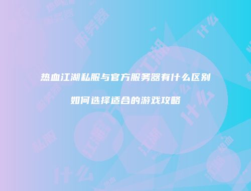 热血江湖私服与官方服务器有什么区别如何选择适合的游戏攻略
