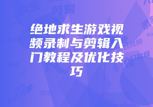绝地求生游戏视频录制与剪辑入门教程及优化技巧