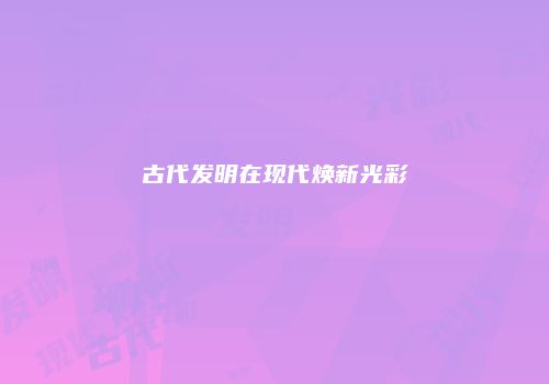 古代发明在现代焕新光彩