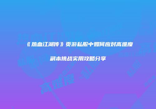 《热血江湖传》页游私服中如何应对高难度副本挑战实用攻略分享