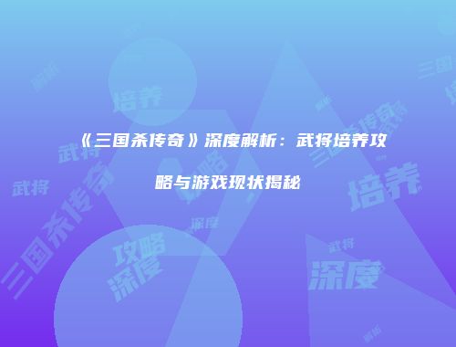 《三国杀传奇》深度解析：武将培养攻略与游戏现状揭秘