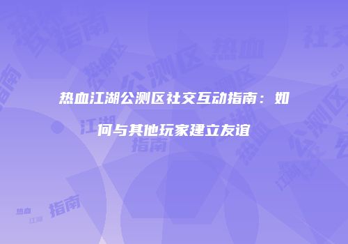 热血江湖公测区社交互动指南：如何与其他玩家建立友谊