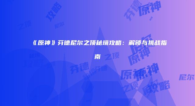《原神》芬德尼尔之顶秘境攻略：解锁与挑战指南