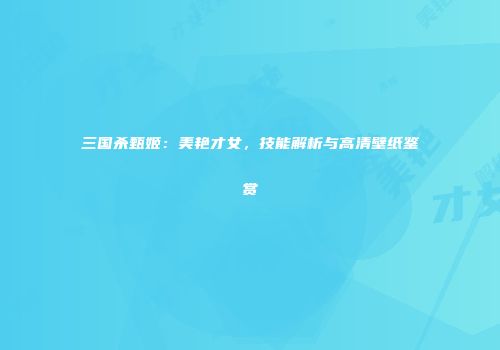 三国杀甄姬：美艳才女，技能解析与高清壁纸鉴赏