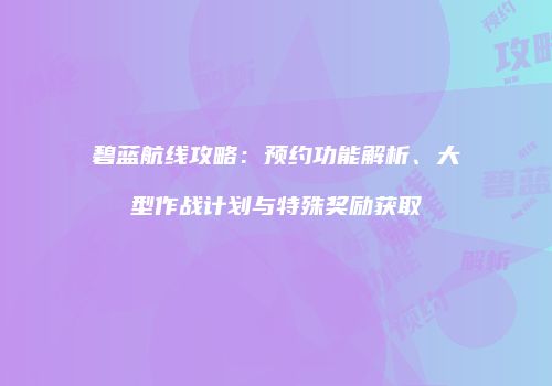 碧蓝航线攻略：预约功能解析、大型作战计划与特殊奖励获取