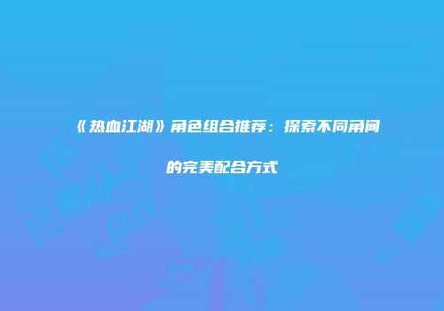 《热血江湖》角色组合推荐：探索不同角间的完美配合方式