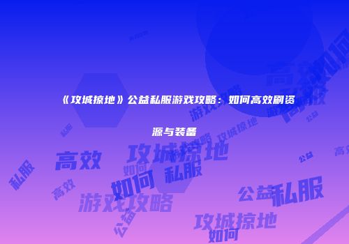 《攻城掠地》公益私服游戏攻略：如何高效刷资源与装备