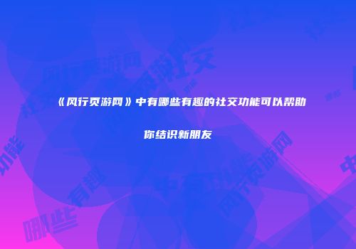 《风行页游网》中有哪些有趣的社交功能可以帮助你结识新朋友