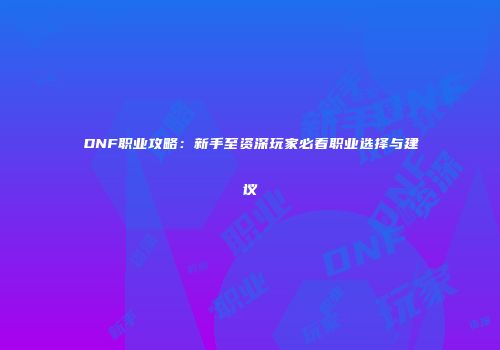 DNF职业攻略：新手至资深玩家必看职业选择与建议