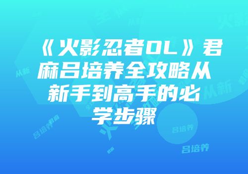 《火影忍者OL》君麻吕培养全攻略从新手到高手的必学步骤